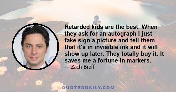 Retarded kids are the best. When they ask for an autograph I just fake sign a picture and tell them that it's in invisible ink and it will show up later. They totally buy it. It saves me a fortune in markers.