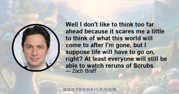 Well I don't like to think too far ahead because it scares me a little to think of what this world will come to after I'm gone, but I suppose life will have to go on, right? At least everyone will still be able to watch