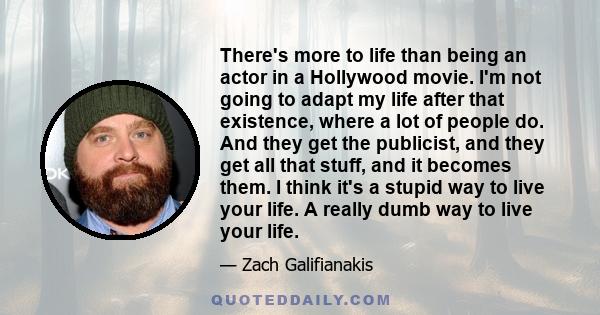 There's more to life than being an actor in a Hollywood movie. I'm not going to adapt my life after that existence, where a lot of people do. And they get the publicist, and they get all that stuff, and it becomes them.