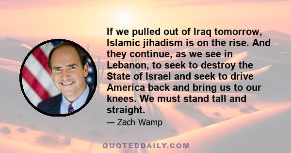 If we pulled out of Iraq tomorrow, Islamic jihadism is on the rise. And they continue, as we see in Lebanon, to seek to destroy the State of Israel and seek to drive America back and bring us to our knees. We must stand