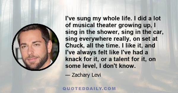 I've sung my whole life. I did a lot of musical theater growing up, I sing in the shower, sing in the car, sing everywhere really, on set at Chuck, all the time. I like it, and I've always felt like I've had a knack for
