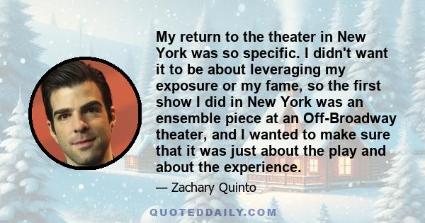My return to the theater in New York was so specific. I didn't want it to be about leveraging my exposure or my fame, so the first show I did in New York was an ensemble piece at an Off-Broadway theater, and I wanted to