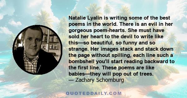 Natalie Lyalin is writing some of the best poems in the world. There is an evil in her gorgeous poem-hearts. She must have sold her heart to the devil to write like this—so beautiful, so funny and so strange. Her images