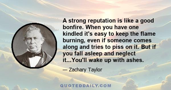 A strong reputation is like a good bonfire. When you have one kindled it's easy to keep the flame burning, even if someone comes along and tries to piss on it. But if you fall asleep and neglect it...You'll wake up with