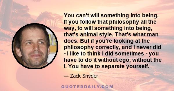 You can't will something into being. If you follow that philosophy all the way, to will something into being, that's animal style. That's what man does. But if you're looking at the philosophy correctly, and I never did