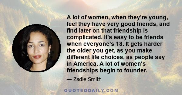 A lot of women, when they're young, feel they have very good friends, and find later on that friendship is complicated. It's easy to be friends when everyone's 18. It gets harder the older you get, as you make different