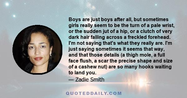 Boys are just boys after all, but sometimes girls really seem to be the turn of a pale wrist, or the sudden jut of a hip, or a clutch of very dark hair falling across a freckled forehead. I'm not saying that's what they