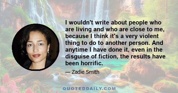 I wouldn't write about people who are living and who are close to me, because I think it's a very violent thing to do to another person. And anytime I have done it, even in the disguise of fiction, the results have been