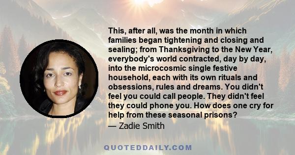 This, after all, was the month in which families began tightening and closing and sealing; from Thanksgiving to the New Year, everybody's world contracted, day by day, into the microcosmic single festive household, each