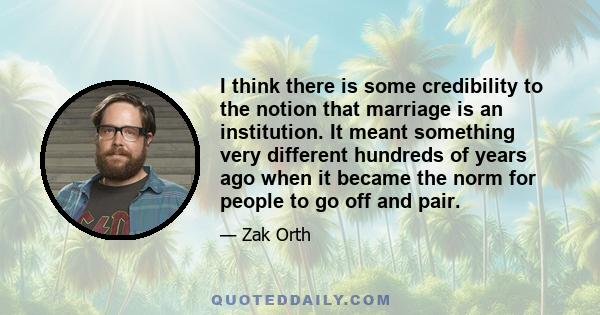 I think there is some credibility to the notion that marriage is an institution. It meant something very different hundreds of years ago when it became the norm for people to go off and pair.