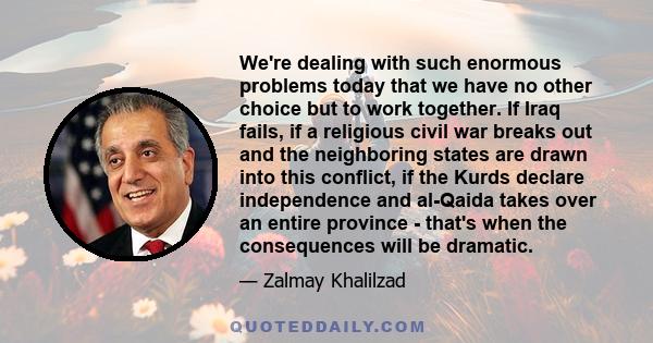 We're dealing with such enormous problems today that we have no other choice but to work together. If Iraq fails, if a religious civil war breaks out and the neighboring states are drawn into this conflict, if the Kurds