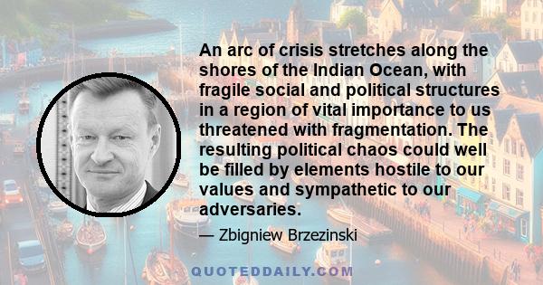 An arc of crisis stretches along the shores of the Indian Ocean, with fragile social and political structures in a region of vital importance to us threatened with fragmentation. The resulting political chaos could well