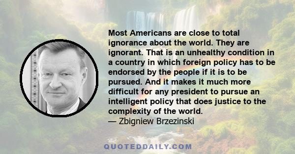 Most Americans are close to total ignorance about the world. They are ignorant. That is an unhealthy condition in a country in which foreign policy has to be endorsed by the people if it is to be pursued. And it makes