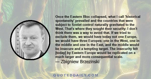 Once the Eastern Bloc collapsed, what I call 'historical spontaneity' prevailed and the countries that were subject to Soviet control naturally gravitated to the West. That's where they sought their security; I don't