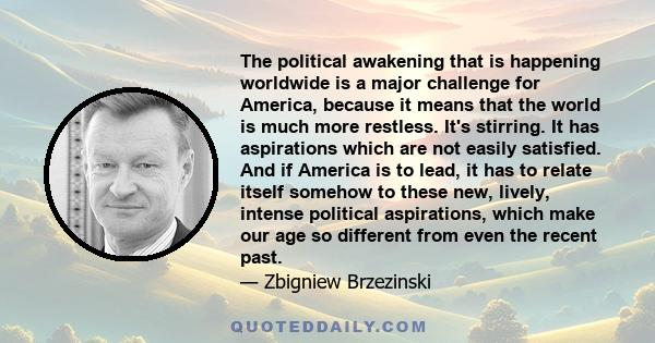 The political awakening that is happening worldwide is a major challenge for America, because it means that the world is much more restless. It's stirring. It has aspirations which are not easily satisfied. And if