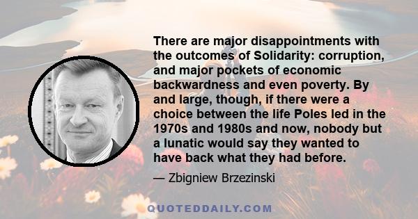 There are major disappointments with the outcomes of Solidarity: corruption, and major pockets of economic backwardness and even poverty. By and large, though, if there were a choice between the life Poles led in the