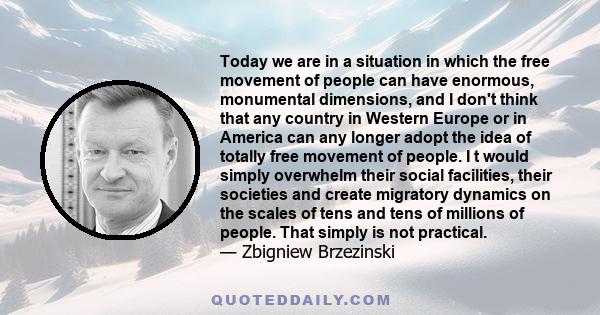 Today we are in a situation in which the free movement of people can have enormous, monumental dimensions, and I don't think that any country in Western Europe or in America can any longer adopt the idea of totally free