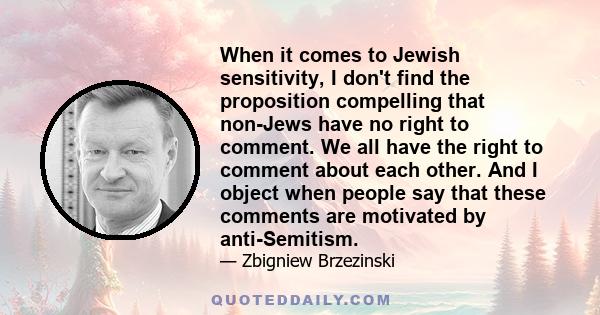 When it comes to Jewish sensitivity, I don't find the proposition compelling that non-Jews have no right to comment. We all have the right to comment about each other. And I object when people say that these comments