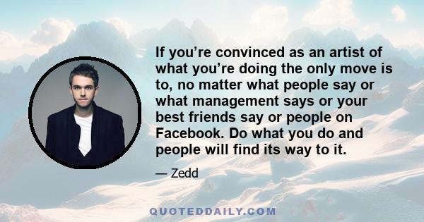If you’re convinced as an artist of what you’re doing the only move is to, no matter what people say or what management says or your best friends say or people on Facebook. Do what you do and people will find its way to