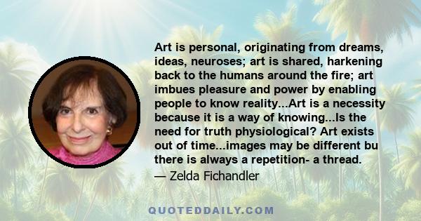 Art is personal, originating from dreams, ideas, neuroses; art is shared, harkening back to the humans around the fire; art imbues pleasure and power by enabling people to know reality...Art is a necessity because it is
