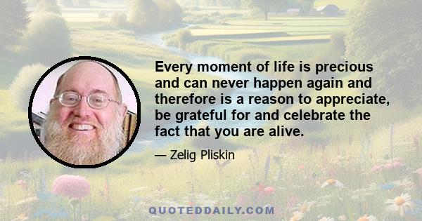 Every moment of life is precious and can never happen again and therefore is a reason to appreciate, be grateful for and celebrate the fact that you are alive.