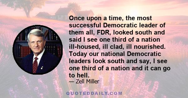 Once upon a time, the most successful Democratic leader of them all, FDR, looked south and said I see one third of a nation ill-housed, ill clad, ill nourished. Today our national Democratic leaders look south and say,