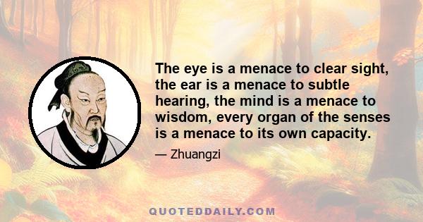 The eye is a menace to clear sight, the ear is a menace to subtle hearing, the mind is a menace to wisdom, every organ of the senses is a menace to its own capacity.