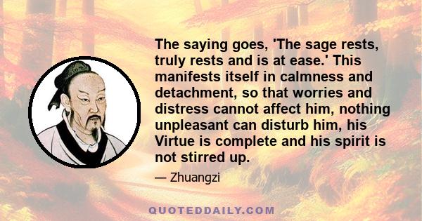 The saying goes, 'The sage rests, truly rests and is at ease.' This manifests itself in calmness and detachment, so that worries and distress cannot affect him, nothing unpleasant can disturb him, his Virtue is complete