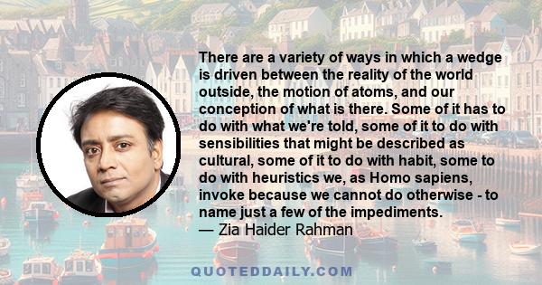 There are a variety of ways in which a wedge is driven between the reality of the world outside, the motion of atoms, and our conception of what is there. Some of it has to do with what we're told, some of it to do with