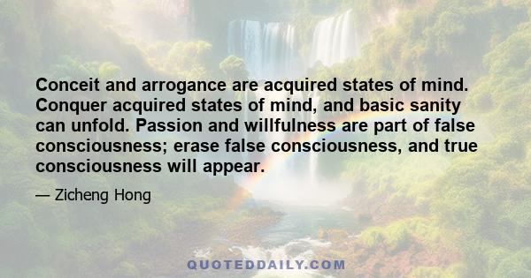 Conceit and arrogance are acquired states of mind. Conquer acquired states of mind, and basic sanity can unfold. Passion and willfulness are part of false consciousness; erase false consciousness, and true consciousness