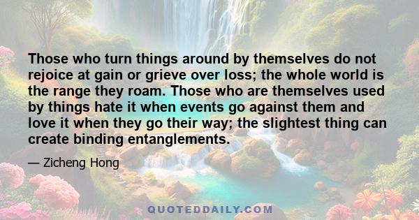 Those who turn things around by themselves do not rejoice at gain or grieve over loss; the whole world is the range they roam. Those who are themselves used by things hate it when events go against them and love it when