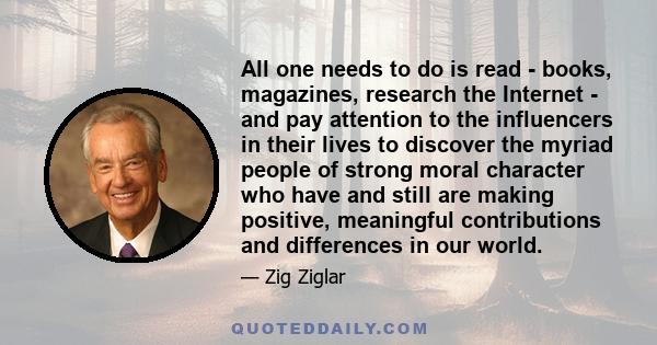 All one needs to do is read - books, magazines, research the Internet - and pay attention to the influencers in their lives to discover the myriad people of strong moral character who have and still are making positive,