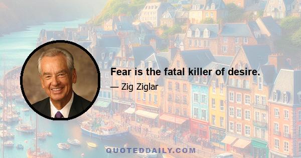 Fear is the fatal killer of desire.