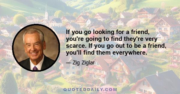 If you go looking for a friend, you're going to find they're very scarce. If you go out to be a friend, you'll find them everywhere.