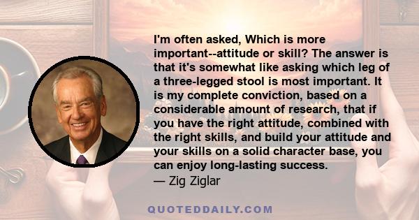 I'm often asked, Which is more important--attitude or skill? The answer is that it's somewhat like asking which leg of a three-legged stool is most important. It is my complete conviction, based on a considerable amount
