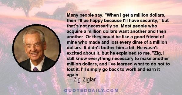 Many people say, When I get a million dollars, then I'll be happy because I'll have security, but that's not necessarily so. Most people who acquire a million dollars want another and then another. Or they could be like