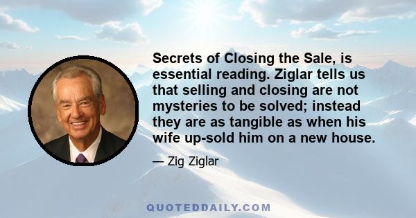 Secrets of Closing the Sale, is essential reading. Ziglar tells us that selling and closing are not mysteries to be solved; instead they are as tangible as when his wife up-sold him on a new house.