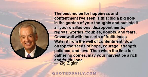 The best recipe for happiness and contentment I've seen is this: dig a big hole in the garden of your thoughts and put into it all your disillusions, disappointments, regrets, worries, troubles, doubts, and fears. Cover
