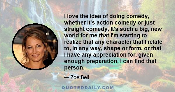 I love the idea of doing comedy, whether it's action comedy or just straight comedy. It's such a big, new world for me that I'm starting to realize that any character that I relate to, in any way, shape or form, or that