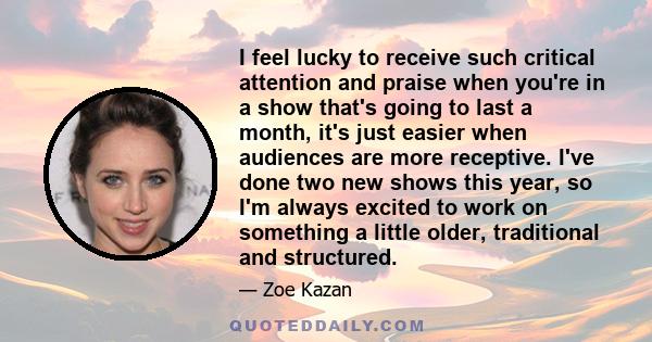 I feel lucky to receive such critical attention and praise when you're in a show that's going to last a month, it's just easier when audiences are more receptive. I've done two new shows this year, so I'm always excited