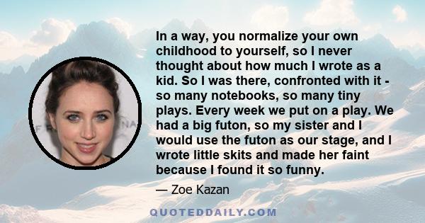 In a way, you normalize your own childhood to yourself, so I never thought about how much I wrote as a kid. So I was there, confronted with it - so many notebooks, so many tiny plays. Every week we put on a play. We had
