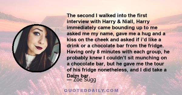 The second I walked into the first interview with Harry & Niall, Harry immediately came bounding up to me asked me my name, gave me a hug and a kiss on the cheek and asked if i’d like a drink or a chocolate bar from the