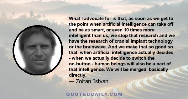 What I advocate for is that, as soon as we get to the point when artificial intelligence can take off and be as smart, or even 10 times more intelligent than us, we stop that research and we have the research of cranial