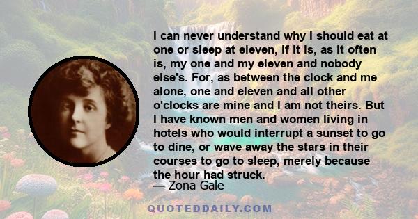 I can never understand why I should eat at one or sleep at eleven, if it is, as it often is, my one and my eleven and nobody else's. For, as between the clock and me alone, one and eleven and all other o'clocks are mine