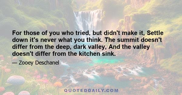 For those of you who tried, but didn't make it, Settle down it's never what you think. The summit doesn't differ from the deep, dark valley, And the valley doesn't differ from the kitchen sink.