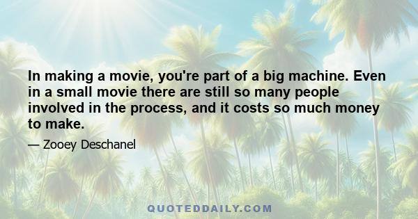 In making a movie, you're part of a big machine. Even in a small movie there are still so many people involved in the process, and it costs so much money to make. There is so much more invested in it for a lot of
