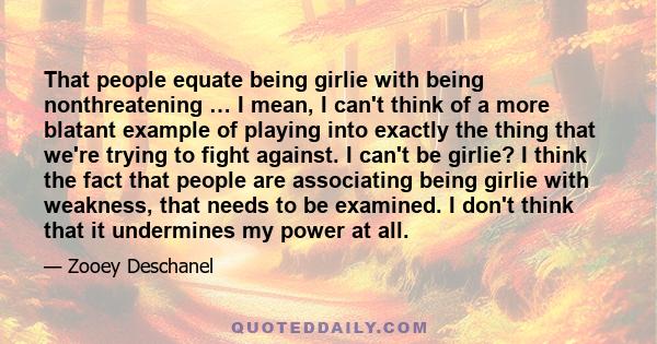 That people equate being girlie with being nonthreatening … I mean, I can't think of a more blatant example of playing into exactly the thing that we're trying to fight against. I can't be girlie? I think the fact that