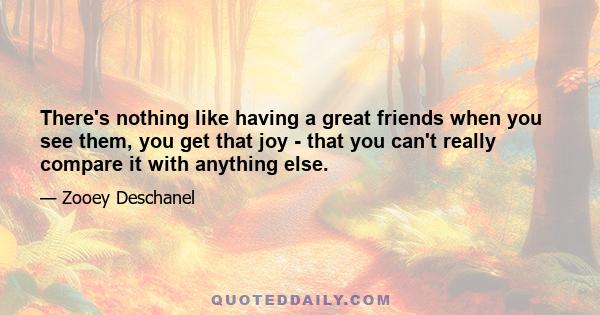 There's nothing like having a great friends when you see them, you get that joy - that you can't really compare it with anything else.