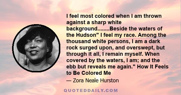 I feel most colored when I am thrown against a sharp white background........Beside the waters of the Hudson I feel my race. Among the thousand white persons, I am a dark rock surged upon, and overswept, but through it