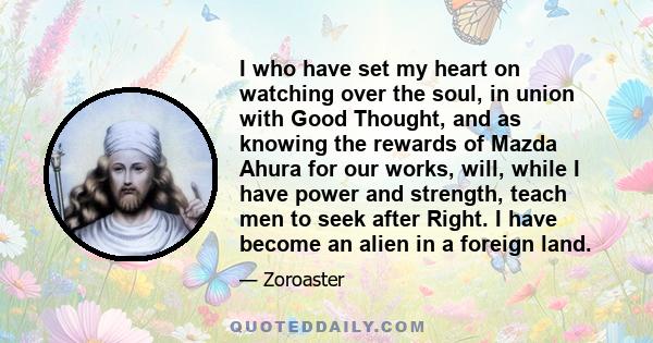 I who have set my heart on watching over the soul, in union with Good Thought, and as knowing the rewards of Mazda Ahura for our works, will, while I have power and strength, teach men to seek after Right. I have become